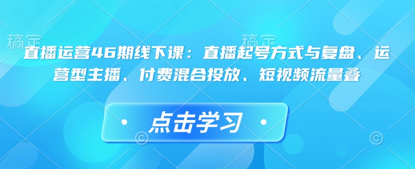 直播运营46期线下课：直播起号方式与复盘、运营型主播、付费混合投放、短视频流量叠-test