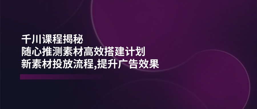 千川课程揭秘：随心推测素材高效搭建计划,新素材投放流程,提升广告效果-test