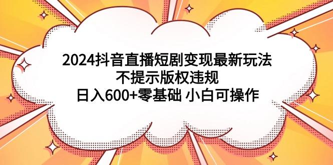 (9305期)2024抖音直播短剧变现最新玩法，不提示版权违规 日入600+零基础 小白可操作-test