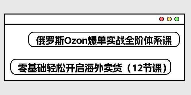 俄罗斯 Ozon-爆单实战全阶体系课，零基础轻松开启海外卖货(12节课-test