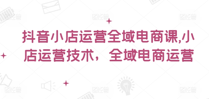 抖音小店运营全域电商课，​小店运营技术，全域电商运营-test