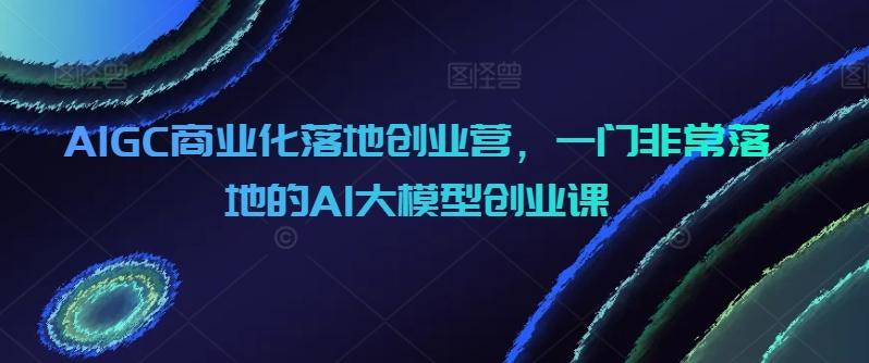 AIGC商业化落地创业营，一门非常落地的AI大模型创业课-test