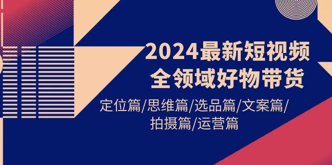 (9818期)2024最新短视频全领域好物带货 定位篇/思维篇/选品篇/文案篇/拍摄篇/运营篇-test
