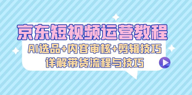京东短视频运营教程：AI选品+内容审核+剪辑技巧，详解带货流程与技巧-test