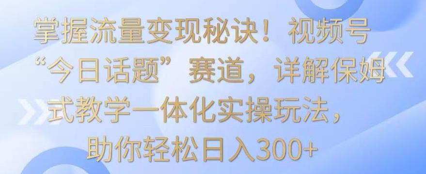 掌握流量变现秘诀！视频号“今日话题”赛道，详解保姆式教学一体化实操玩法，助你轻松日入300+【揭秘】-test